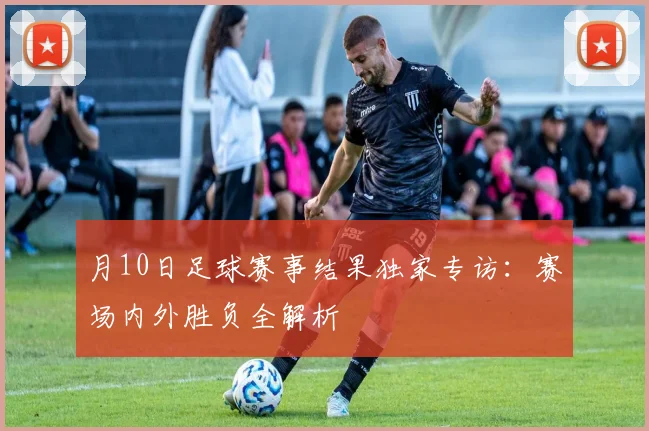月10日足球赛事结果独家专访：赛场内外胜负全解析