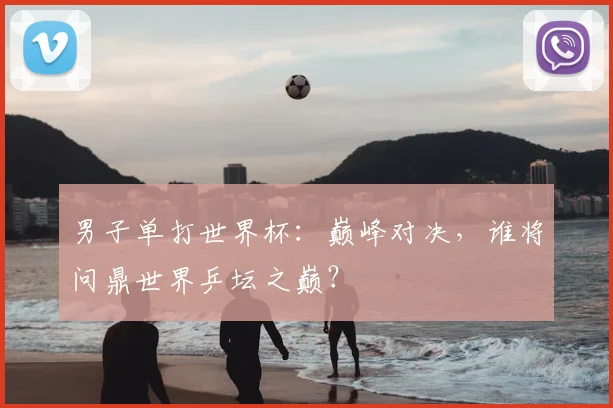 男子单打世界杯：巅峰对决，谁将问鼎世界乒坛之巅？