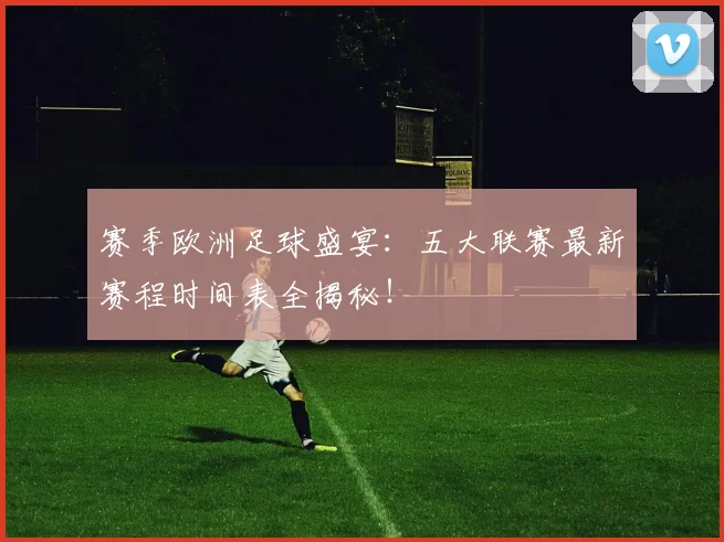赛季欧洲足球盛宴：五大联赛最新赛程时间表全揭秘！