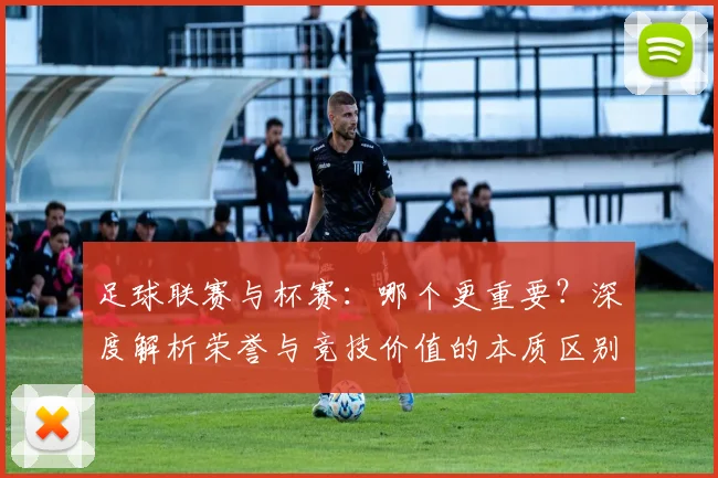 足球联赛与杯赛：哪个更重要？深度解析荣誉与竞技价值的本质区别