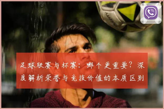 足球联赛与杯赛:哪个更重要?深度解析荣誉与竞技价值的本质区别